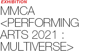 EXHIBITION - MMCA 《PERFORMING ARTS 2021 : MULTIVERSE》